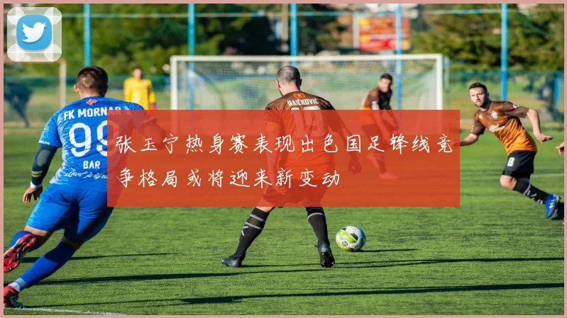 张玉宁热身赛表现出色国足锋线竞争格局或将迎来新变动