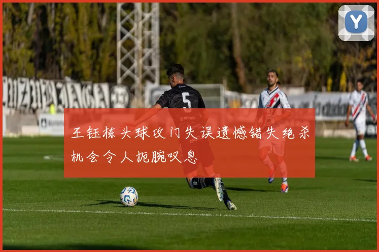 王钰栋头球攻门失误遗憾错失绝杀机会令人扼腕叹息