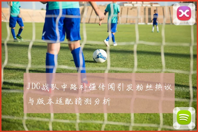 JDG战队中路补强传闻引发粉丝热议与版本适配猜测分析