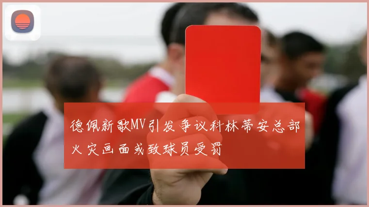 德佩新歌MV引发争议科林蒂安总部火灾画面或致球员受罚