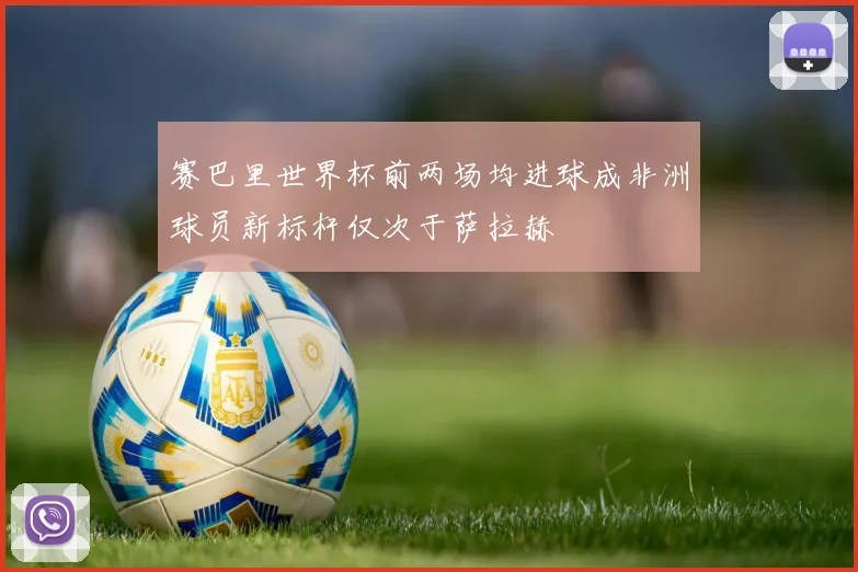 赛巴里世界杯前两场均进球成非洲球员新标杆仅次于萨拉赫
