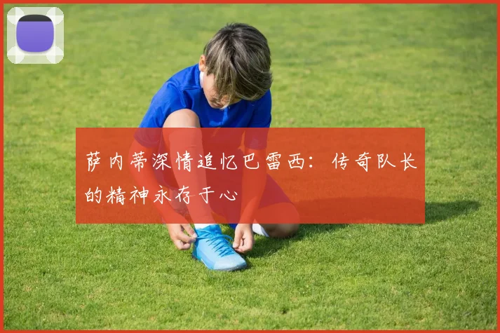 萨内蒂深情追忆巴雷西：传奇队长的精神永存于心