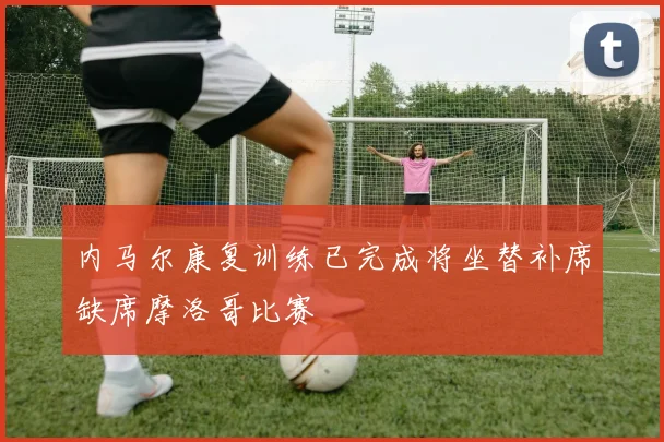 内马尔康复训练已完成将坐替补席缺席摩洛哥比赛