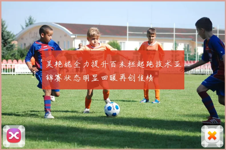 吴艳妮全力提升百米栏起跑技术亚锦赛状态明显回暖再创佳绩
