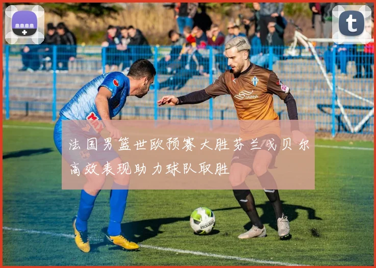 法国男篮世欧预赛大胜芬兰戈贝尔高效表现助力球队取胜