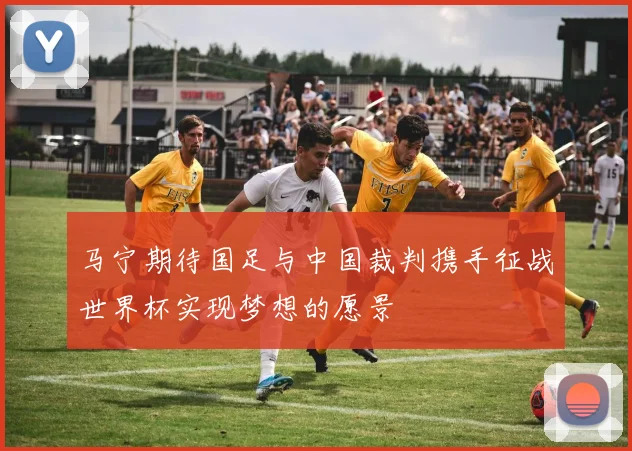 马宁期待国足与中国裁判携手征战世界杯实现梦想的愿景