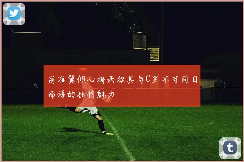 高准翼倾心梅西称其与C罗不可同日而语的独特魅力