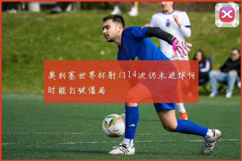 奥利塞世界杯射门14次仍未进球何时能打破僵局