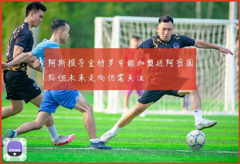 阿斯报导金特罗可能加盟迈阿密国际但未来走向仍需关注