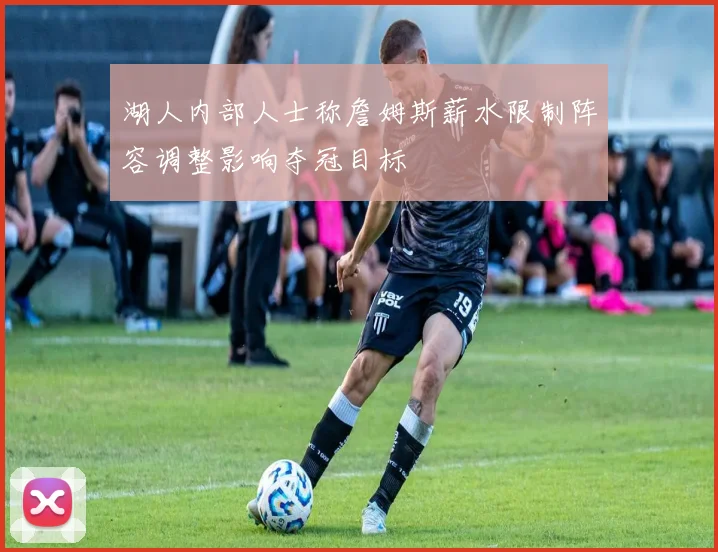 湖人内部人士称詹姆斯薪水限制阵容调整影响夺冠目标