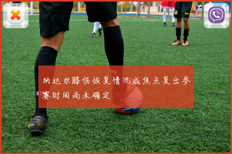 纳达尔膝伤恢复情况成焦点复出参赛时间尚未确定