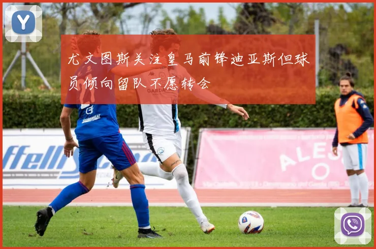 尤文图斯关注皇马前锋迪亚斯但球员倾向留队不愿转会