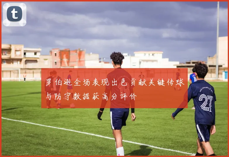 罗伯逊全场表现出色贡献关键传球与防守数据获高分评价