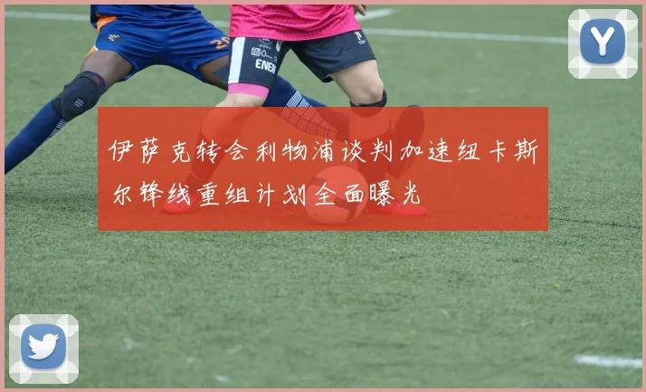 伊萨克转会利物浦谈判加速纽卡斯尔锋线重组计划全面曝光
