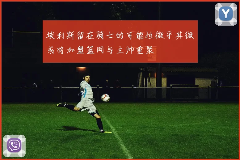 埃利斯留在骑士的可能性微乎其微或将加盟篮网与主帅重聚