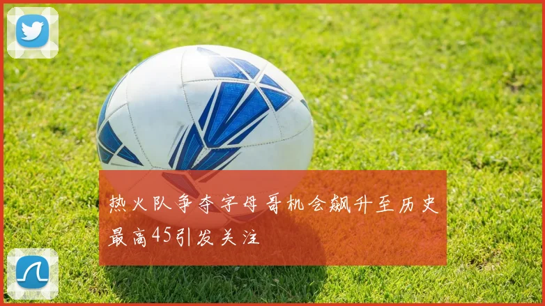 热火队争夺字母哥机会飙升至历史最高45引发关注