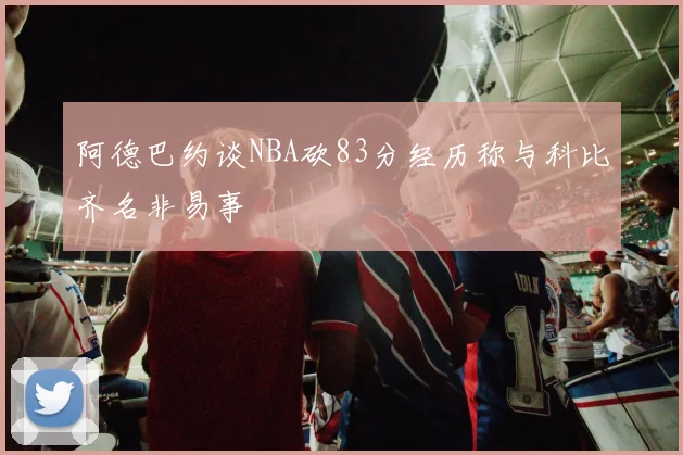 阿德巴约谈NBA砍83分经历称与科比齐名非易事