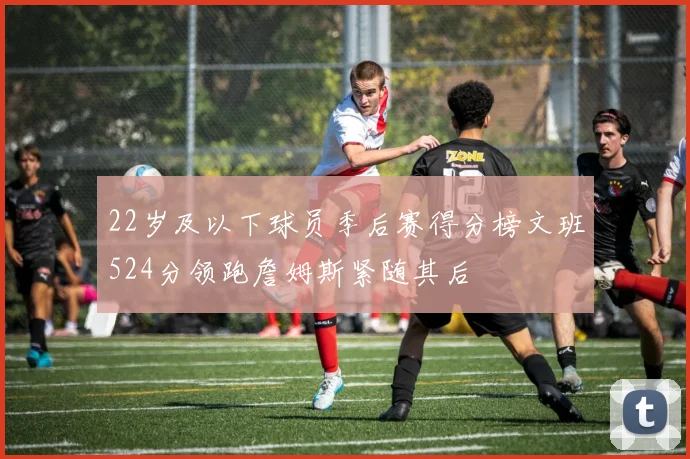 22岁及以下球员季后赛得分榜文班524分领跑詹姆斯紧随其后