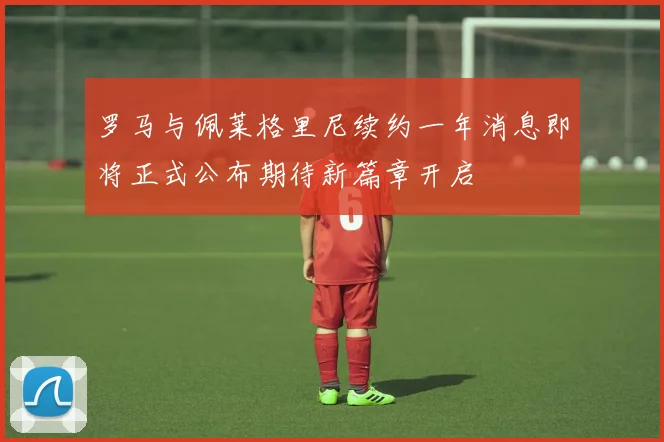 罗马与佩莱格里尼续约一年消息即将正式公布期待新篇章开启
